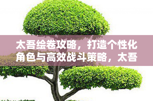 太吾绘卷攻略,打造个性化角色与高效战斗策略,太吾绘卷,打造个性化角色与高效战斗策略全攻略 太吾绘卷攻略,打造个性化角色与高效战斗策略,太吾绘卷,打造个性化角色与高效战斗策略全攻略