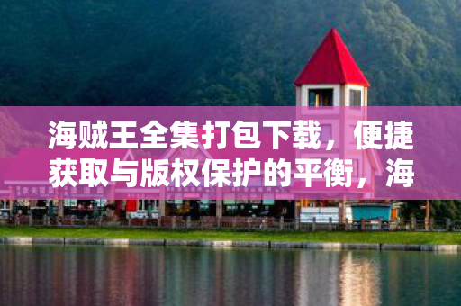 海贼王全集打包下载,便捷获取与版权保护的平衡,海贼王全集打包下载,便捷获取与版权保护的平衡之道 海贼王全集打包下载,便捷获取与版权保护的平衡,海贼王全集打包下载,便捷获取与版权保护的平衡之道