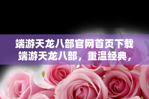 端游天龙八部官网首页下载端游天龙八部,重温经典,探索武侠世界的无限可能,端游天龙八部官网,重温经典,探索武侠世界的无限可能 端游天龙八部官网首页下载端游天龙八部,重温经典,探索武侠世界的无限可能,端游天龙八部官网,重温经典,探索武侠世界的无限可能