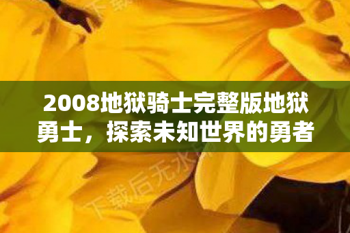 2008地狱骑士完整版地狱勇士,探索未知世界的勇者之旅,地狱骑士完整版,勇者之旅,探索未知世界的冒险 2008地狱骑士完整版地狱勇士,探索未知世界的勇者之旅,地狱骑士完整版,勇者之旅,探索未知世界的冒险