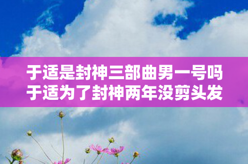 于适是封神三部曲男一号吗于适为了封神两年没剪头发图片