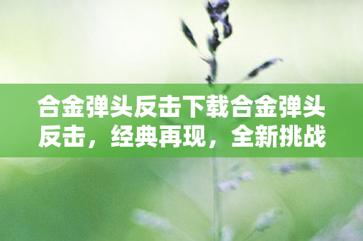 合金弹头反击下载合金弹头反击,经典再现,全新挑战,合金弹头反击,经典再现,全新挑战等你来战 合金弹头反击下载合金弹头反击,经典再现,全新挑战,合金弹头反击,经典再现,全新挑战等你来战