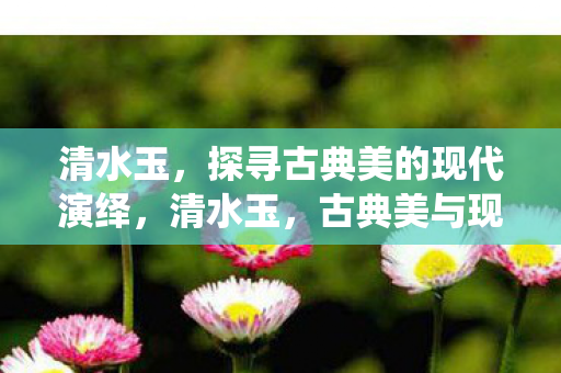 清水玉，探寻古典美的现代演绎，清水玉，古典美与现代演绎的交融