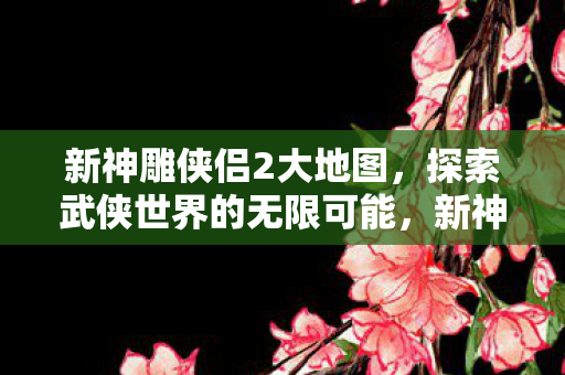 新神雕侠侣2大地图，探索武侠世界的无限可能，新神雕侠侣2大地图探索，武侠世界的无限可能