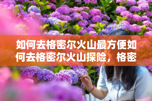 如何去格密尔火山最方便如何去格密尔火山探险，格密尔火山探险攻略，如何最便捷到达？