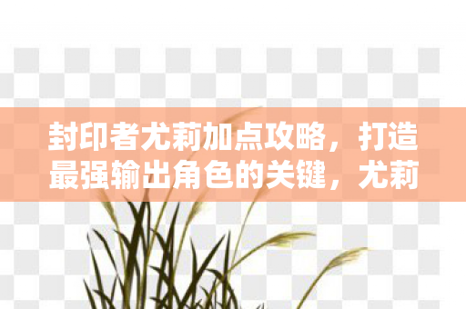 封印者尤莉加点攻略，打造最强输出角色的关键，尤莉加点攻略，打造最强输出角色