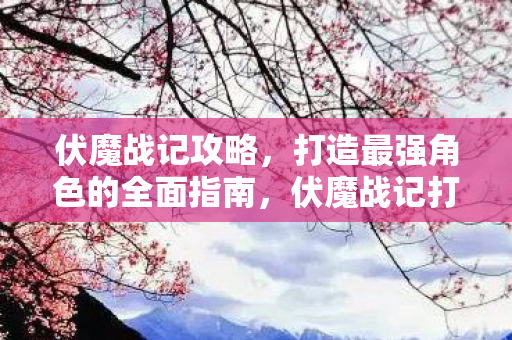 伏魔战记攻略,打造最强角色的全面指南,伏魔战记打造最强角色全面攻略 伏魔战记攻略,打造最强角色的全面指南,伏魔战记打造最强角色全面攻略