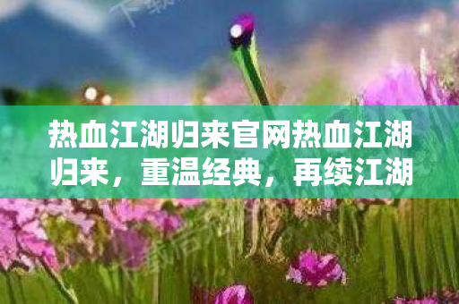 热血江湖归来官网热血江湖归来，重温经典，再续江湖情缘，热血江湖归来，重温经典，再续江湖情缘