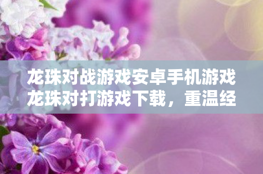 龙珠对战游戏安卓手机游戏龙珠对打游戏下载，重温经典，畅享无限战斗，龙珠对战安卓版上线，重温经典战斗，畅享无限对战乐趣