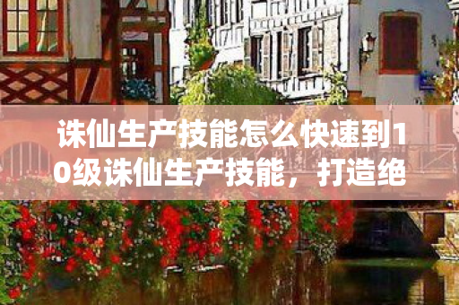 诛仙生产技能怎么快速到10级诛仙生产技能，打造绝世装备，成就修仙之路，诛仙生产技能，快速升级打造绝世装备