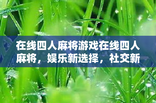 在线四人麻将游戏在线四人麻将,娱乐新选择,社交新平台,在线四人麻将,娱乐社交新选择 在线四人麻将游戏在线四人麻将,娱乐新选择,社交新平台,在线四人麻将,娱乐社交新选择