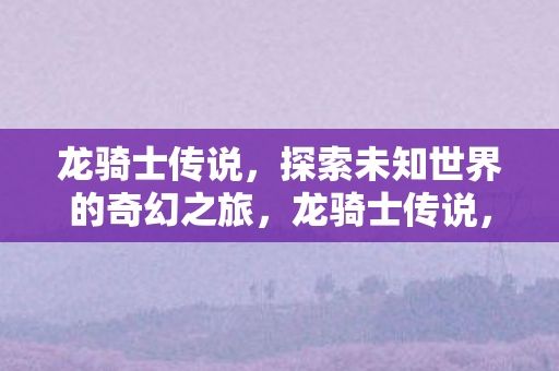 龙骑士传说,探索未知世界的奇幻之旅,龙骑士传说,奇幻之旅探索未知世界 龙骑士传说,探索未知世界的奇幻之旅,龙骑士传说,奇幻之旅探索未知世界