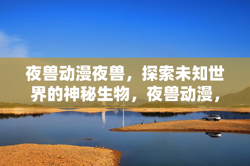 夜兽动漫夜兽,探索未知世界的神秘生物,夜兽动漫,探索神秘生物的未知世界 夜兽动漫夜兽,探索未知世界的神秘生物,夜兽动漫,探索神秘生物的未知世界