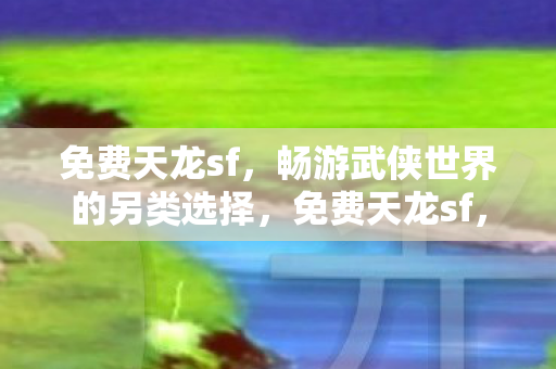免费天龙sf,畅游武侠世界的另类选择,免费天龙sf,畅游武侠世界的另类选择 免费天龙sf,畅游武侠世界的另类选择,免费天龙sf,畅游武侠世界的另类选择