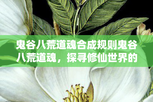 鬼谷八荒道魂合成规则鬼谷八荒道魂,探寻修仙世界的奥秘,鬼谷八荒道魂,探寻修仙世界的奥秘 鬼谷八荒道魂合成规则鬼谷八荒道魂,探寻修仙世界的奥秘,鬼谷八荒道魂,探寻修仙世界的奥秘