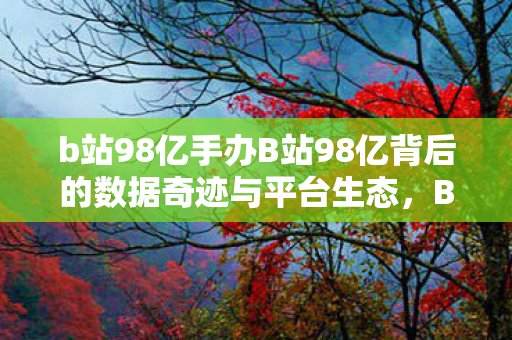 b站98亿手办B站98亿背后的数据奇迹与平台生态，B站98亿背后的数据奇迹与平台生态