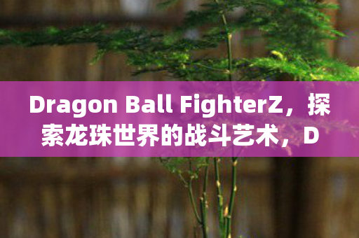Dragon Ball FighterZ，探索龙珠世界的战斗艺术，Dragon Ball FighterZ，探索龙珠世界的战斗艺术
