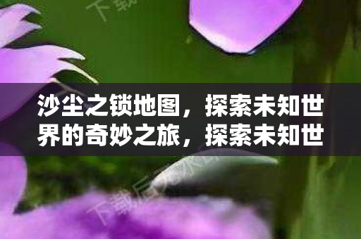 沙尘之锁地图,探索未知世界的奇妙之旅,探索未知世界的奇妙之旅,沙尘之锁地图 沙尘之锁地图,探索未知世界的奇妙之旅,探索未知世界的奇妙之旅,沙尘之锁地图
