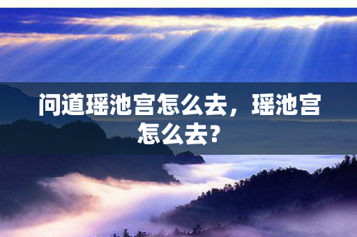 问道瑶池宫怎么去，瑶池宫怎么去？
