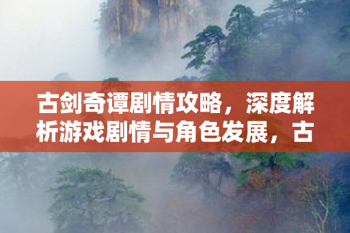 古剑奇谭剧情攻略，深度解析游戏剧情与角色发展，古剑奇谭剧情全解析，深度探讨游戏剧情与角色发展