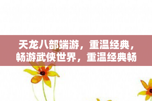 天龙八部端游，重温经典，畅游武侠世界，重温经典畅游武侠世界，天龙八部端游