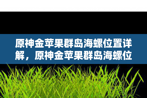原神金苹果群岛海螺位置详解,原神金苹果群岛海螺位置全解析 原神金苹果群岛海螺位置详解,原神金苹果群岛海螺位置全解析