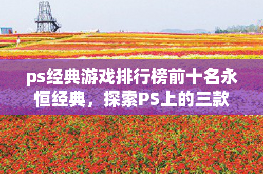 ps经典游戏排行榜前十名永恒经典，探索PS上的三款传奇游戏，探索PS经典，三款传奇游戏荣登排行榜前十名