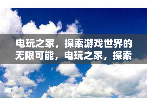 电玩之家,探索游戏世界的无限可能,电玩之家,探索游戏世界的无限可能 电玩之家,探索游戏世界的无限可能,电玩之家,探索游戏世界的无限可能