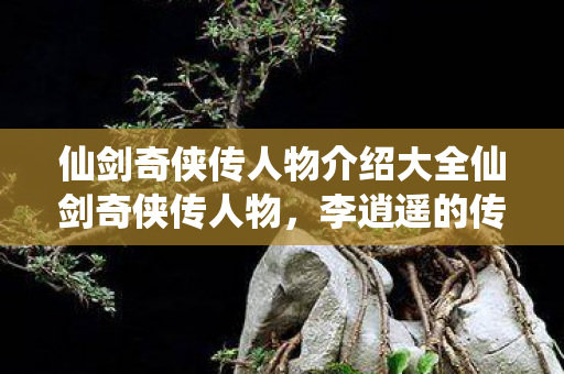 仙剑奇侠传人物介绍大全仙剑奇侠传人物，李逍遥的传奇之旅，仙剑奇侠传人物介绍，李逍遥的传奇之旅