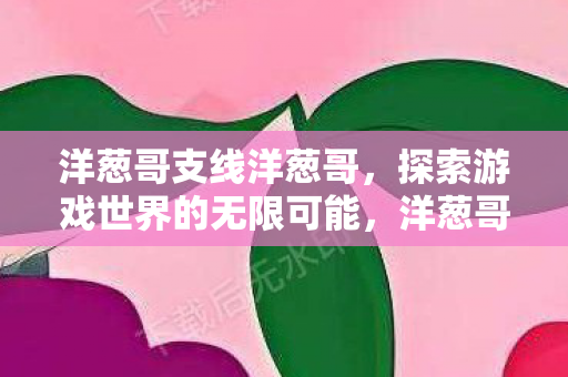 洋葱哥支线洋葱哥,探索游戏世界的无限可能,洋葱哥,探索游戏世界的无限可能 洋葱哥支线洋葱哥,探索游戏世界的无限可能,洋葱哥,探索游戏世界的无限可能