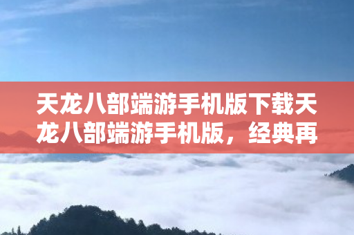 天龙八部端游手机版下载天龙八部端游手机版，经典再现，掌中江湖，掌中江湖，天龙八部端游手机版下载，经典再现