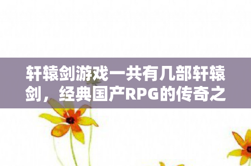 轩辕剑游戏一共有几部轩辕剑,经典国产RPG的传奇之旅,经典国产RPG轩辕剑系列传奇之旅,共几部轩辕剑? 轩辕剑游戏一共有几部轩辕剑,经典国产RPG的传奇之旅,经典国产RPG轩辕剑系列传奇之旅,共几部轩辕剑?