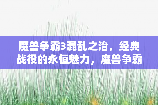魔兽争霸3混乱之治,经典战役的永恒魅力,魔兽争霸3混乱之治,经典战役的永恒魅力 魔兽争霸3混乱之治,经典战役的永恒魅力,魔兽争霸3混乱之治,经典战役的永恒魅力