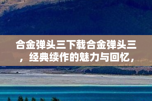 合金弹头三下载合金弹头三，经典续作的魅力与回忆，合金弹头三，经典续作的魅力与回忆