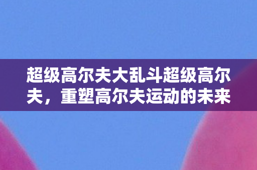 超级高尔夫大乱斗超级高尔夫,重塑高尔夫运动的未来,超级高尔夫大乱斗,重塑高尔夫运动的未来 超级高尔夫大乱斗超级高尔夫,重塑高尔夫运动的未来,超级高尔夫大乱斗,重塑高尔夫运动的未来