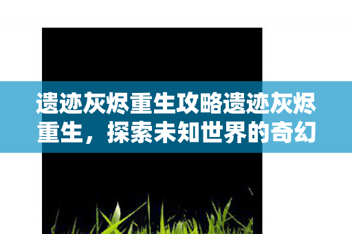 遗迹灰烬重生攻略遗迹灰烬重生，探索未知世界的奇幻之旅，遗迹灰烬重生探索未知世界的奇幻之旅