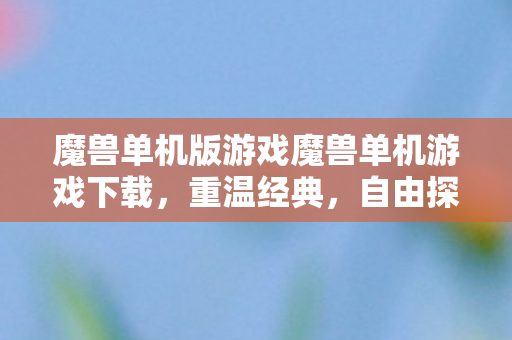 魔兽单机版游戏魔兽单机游戏下载，重温经典，自由探索的单机之旅，魔兽单机版，重温经典，自由探索的单机之旅