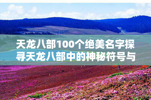 天龙八部100个绝美名字探寻天龙八部中的神秘符号与名字之美图片