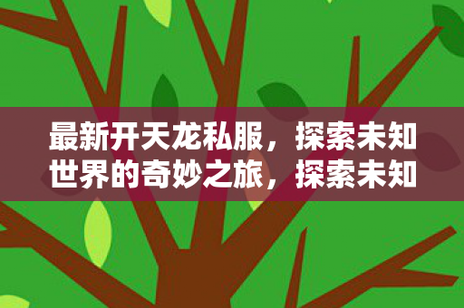 最新开天龙私服,探索未知世界的奇妙之旅,探索未知世界的奇妙之旅,最新开天龙私服 最新开天龙私服,探索未知世界的奇妙之旅,探索未知世界的奇妙之旅,最新开天龙私服