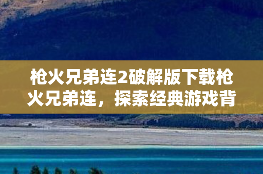 枪火兄弟连2破解版下载枪火兄弟连，探索经典游戏背后的故事与情怀，枪火兄弟连2破解版下载，重温经典，探索游戏背后的故事与情怀