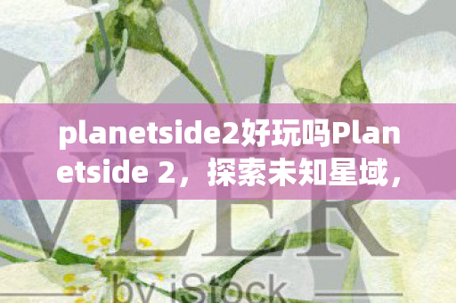 planetside2好玩吗Planetside 2，探索未知星域，激战宇宙深处，探索未知星域，激战宇宙深处，Planetside 2的极致游戏体验