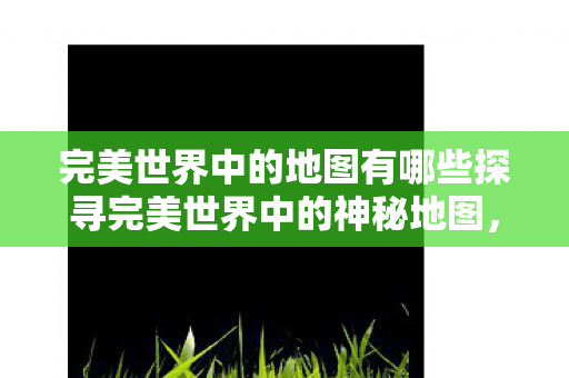 完美世界中的地图有哪些探寻完美世界中的神秘地图图片