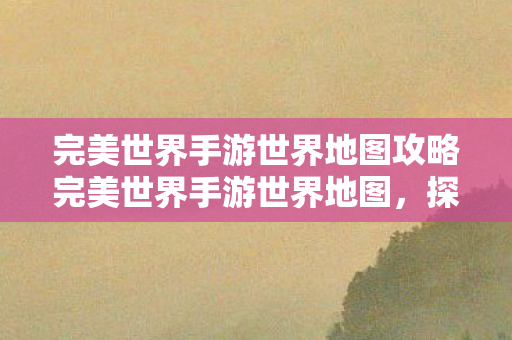 完美世界手游世界地图攻略完美世界手游世界地图图片