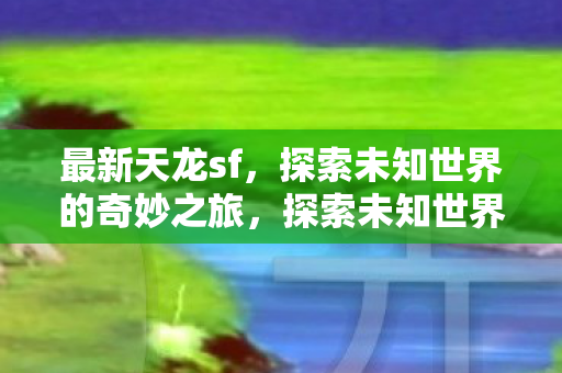 最新天龙sf，探索未知世界的奇妙之旅，探索未知世界的奇妙之旅，最新天龙sf