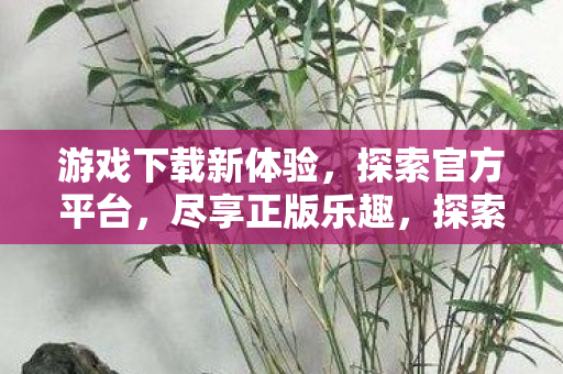 游戏下载新体验,探索官方平台,尽享正版乐趣,探索官方平台,尽享正版游戏新乐趣 游戏下载新体验,探索官方平台,尽享正版乐趣,探索官方平台,尽享正版游戏新乐趣