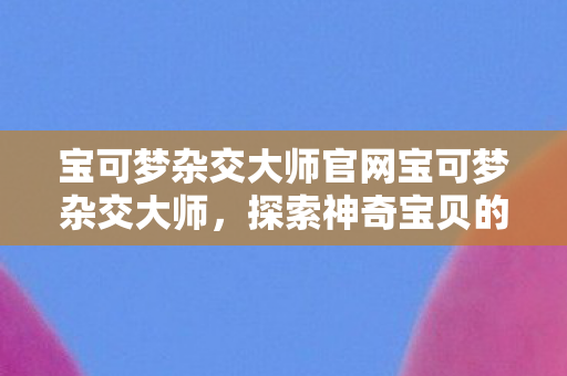 宝可梦杂交大师官网宝可梦杂交大师,探索神奇宝贝的无限可能,宝可梦杂交大师,探索神奇宝贝的无限可能 宝可梦杂交大师官网宝可梦杂交大师,探索神奇宝贝的无限可能,宝可梦杂交大师,探索神奇宝贝的无限可能