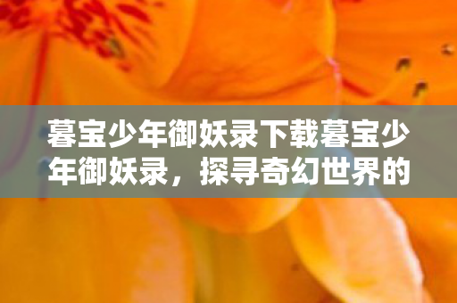 暮宝少年御妖录下载暮宝少年御妖录,探寻奇幻世界的奇妙之旅,暮宝少年御妖录,探寻奇幻世界的奇妙之旅 暮宝少年御妖录下载暮宝少年御妖录,探寻奇幻世界的奇妙之旅,暮宝少年御妖录,探寻奇幻世界的奇妙之旅