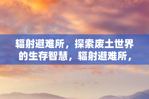 辐射避难所，探索废土世界的生存智慧，辐射避难所，废土世界的生存智慧