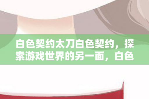 白色契约太刀白色契约，探索游戏世界的另一面，白色契约探索游戏世界的另一面，太刀之秘