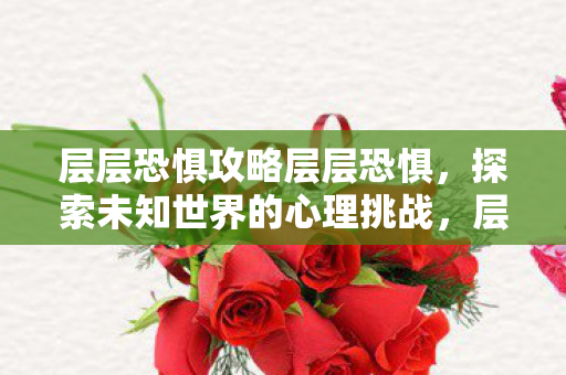 层层恐惧攻略层层恐惧,探索未知世界的心理挑战,层层恐惧,探索未知世界的心理挑战之旅 层层恐惧攻略层层恐惧,探索未知世界的心理挑战,层层恐惧,探索未知世界的心理挑战之旅